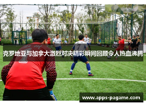 克罗地亚与加拿大激烈对决精彩瞬间回顾令人热血沸腾