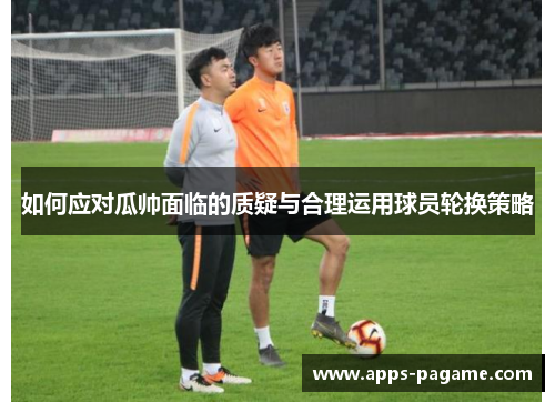 如何应对瓜帅面临的质疑与合理运用球员轮换策略
