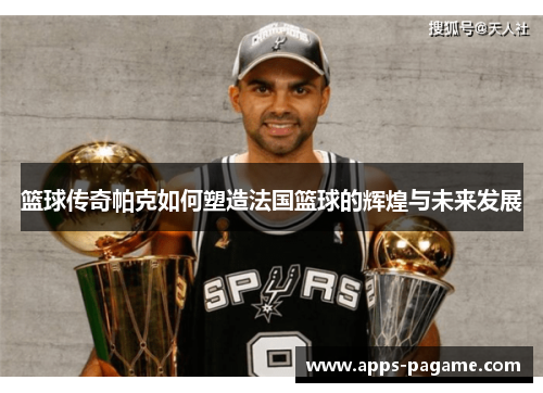 篮球传奇帕克如何塑造法国篮球的辉煌与未来发展