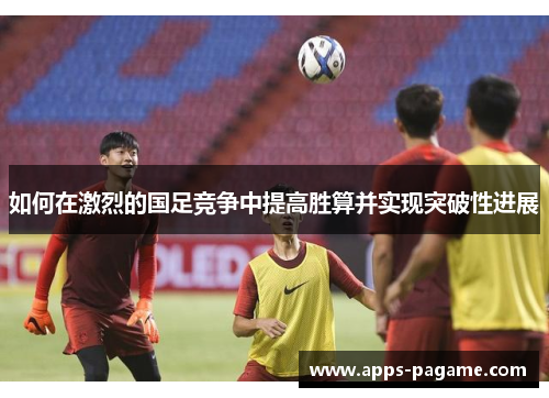如何在激烈的国足竞争中提高胜算并实现突破性进展