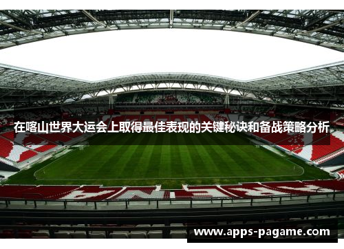 在喀山世界大运会上取得最佳表现的关键秘诀和备战策略分析