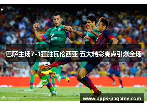 巴萨主场7-1狂胜瓦伦西亚 五大精彩亮点引爆全场 巴萨主场7-1狂胜瓦伦西亚 五大精彩亮点引爆全场