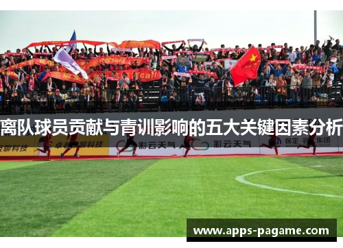 离队球员贡献与青训影响的五大关键因素分析 离队球员贡献与青训影响的五大关键因素分析