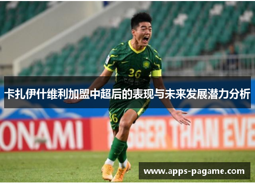 卡扎伊什维利加盟中超后的表现与未来发展潜力分析 卡扎伊什维利加盟中超后的表现与未来发展潜力分析