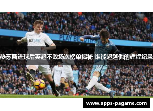 热苏斯进球后英超不败场次榜单揭秘 谁能超越他的辉煌纪录