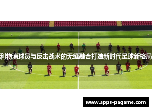 利物浦球员与反击战术的无缝融合打造新时代足球新格局 利物浦球员与反击战术的无缝融合打造新时代足球新格局