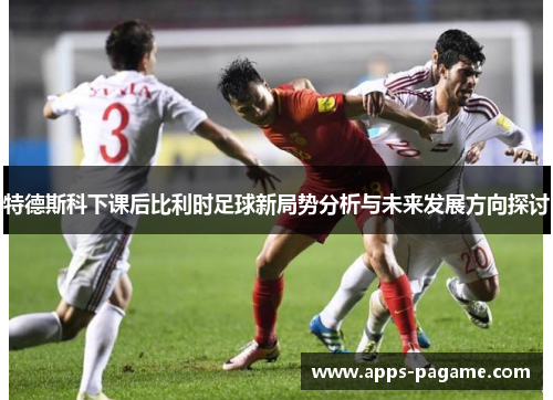 特德斯科下课后比利时足球新局势分析与未来发展方向探讨 特德斯科下课后比利时足球新局势分析与未来发展方向探讨