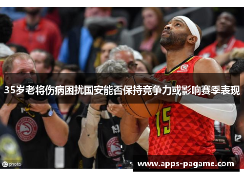 35岁老将伤病困扰国安能否保持竞争力或影响赛季表现