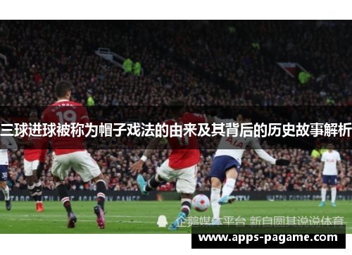 三球进球被称为帽子戏法的由来及其背后的历史故事解析