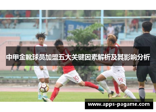 中甲金靴球员加盟五大关键因素解析及其影响分析 中甲金靴球员加盟五大关键因素解析及其影响分析