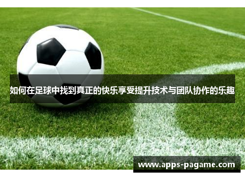 如何在足球中找到真正的快乐享受提升技术与团队协作的乐趣