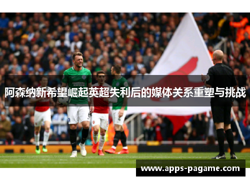 阿森纳新希望崛起英超失利后的媒体关系重塑与挑战 阿森纳新希望崛起英超失利后的媒体关系重塑与挑战