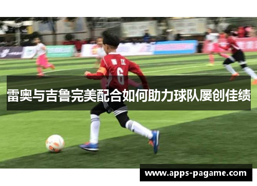 雷奥与吉鲁完美配合如何助力球队屡创佳绩 雷奥与吉鲁完美配合如何助力球队屡创佳绩