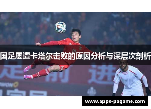 国足屡遭卡塔尔击败的原因分析与深层次剖析 国足屡遭卡塔尔击败的原因分析与深层次剖析
