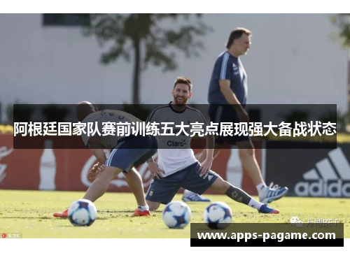 阿根廷国家队赛前训练五大亮点展现强大备战状态
