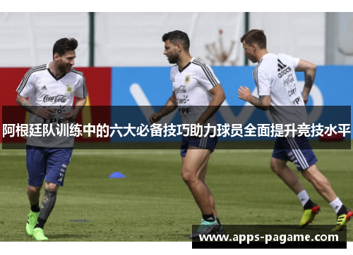 阿根廷队训练中的六大必备技巧助力球员全面提升竞技水平 阿根廷队训练中的六大必备技巧助力球员全面提升竞技水平