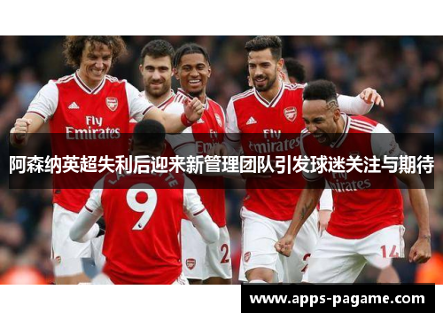 阿森纳英超失利后迎来新管理团队引发球迷关注与期待 阿森纳英超失利后迎来新管理团队引发球迷关注与期待