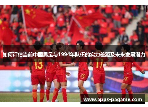 如何评估当前中国男足与1994年队伍的实力差距及未来发展潜力 如何评估当前中国男足与1994年队伍的实力差距及未来发展潜力