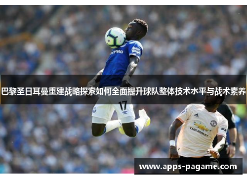 巴黎圣日耳曼重建战略探索如何全面提升球队整体技术水平与战术素养 巴黎圣日耳曼重建战略探索如何全面提升球队整体技术水平与战术素养