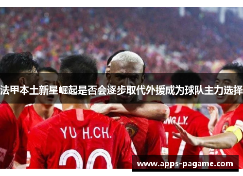 法甲本土新星崛起是否会逐步取代外援成为球队主力选择