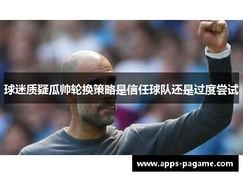 球迷质疑瓜帅轮换策略是信任球队还是过度尝试 球迷质疑瓜帅轮换策略是信任球队还是过度尝试