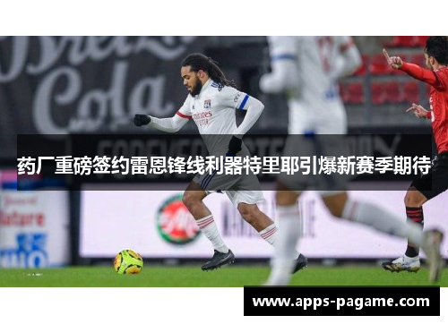 药厂重磅签约雷恩锋线利器特里耶引爆新赛季期待