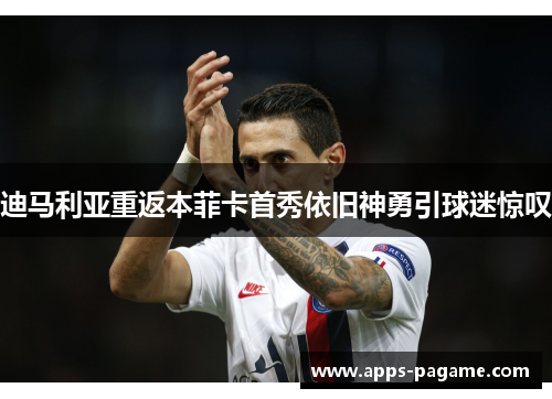 迪马利亚重返本菲卡首秀依旧神勇引球迷惊叹