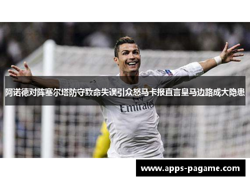 阿诺德对阵塞尔塔防守致命失误引众怒马卡报直言皇马边路成大隐患