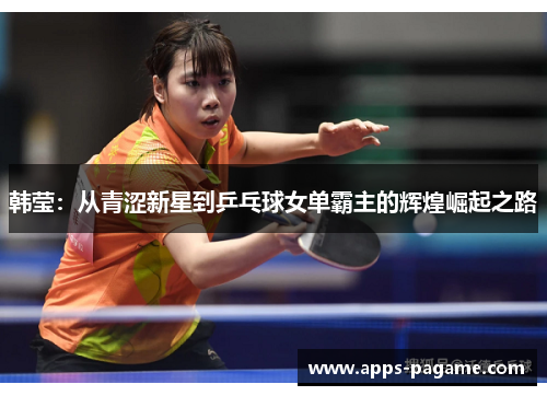 韩莹：从青涩新星到乒乓球女单霸主的辉煌崛起之路