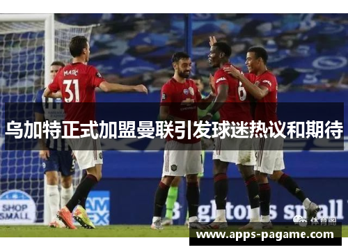 乌加特正式加盟曼联引发球迷热议和期待