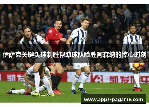 伊萨克关键头球制胜帮助球队险胜阿森纳的惊心时刻 伊萨克关键头球制胜帮助球队险胜阿森纳的惊心时刻