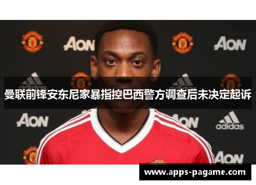 曼联前锋安东尼家暴指控巴西警方调查后未决定起诉 曼联前锋安东尼家暴指控巴西警方调查后未决定起诉