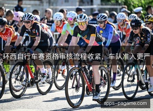 环西自行车赛资格审核流程收紧,车队准入更严 环西自行车赛资格审核流程收紧,车队准入更严